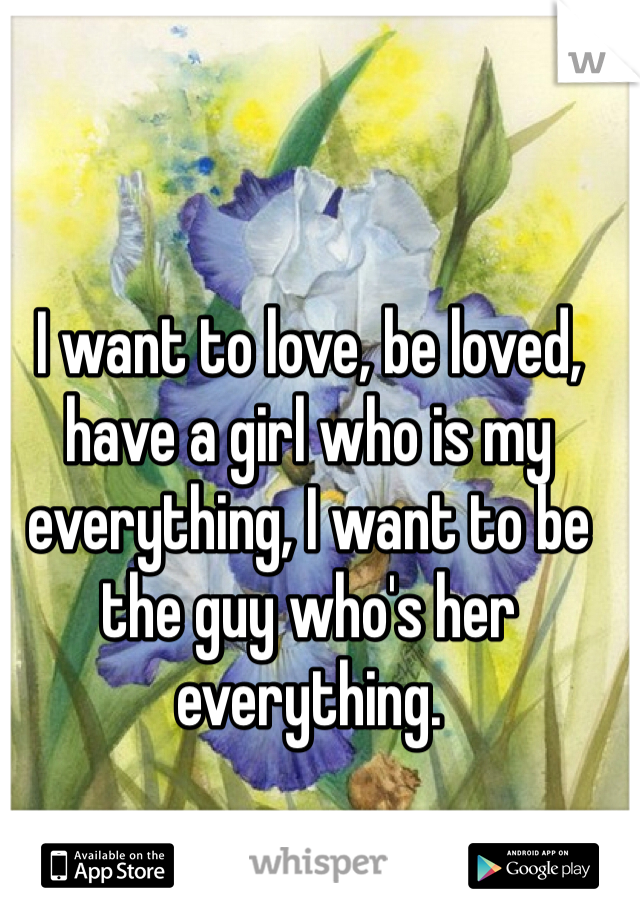I want to love, be loved, have a girl who is my everything, I want to be the guy who's her everything.
