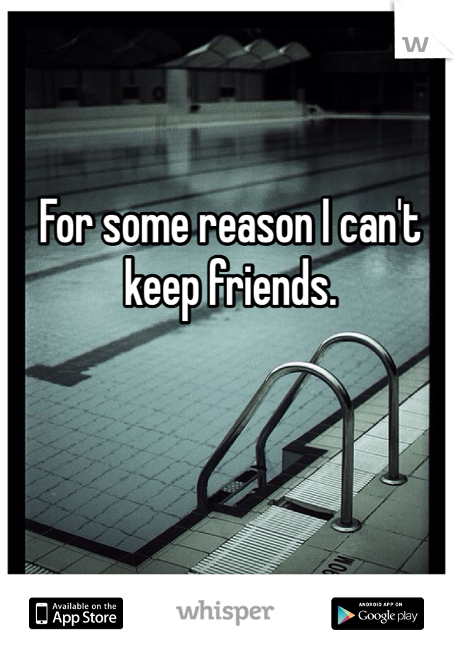 For some reason I can't keep friends.