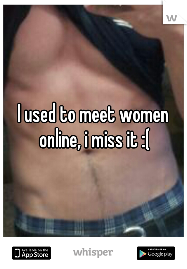 I used to meet women online, i miss it :(