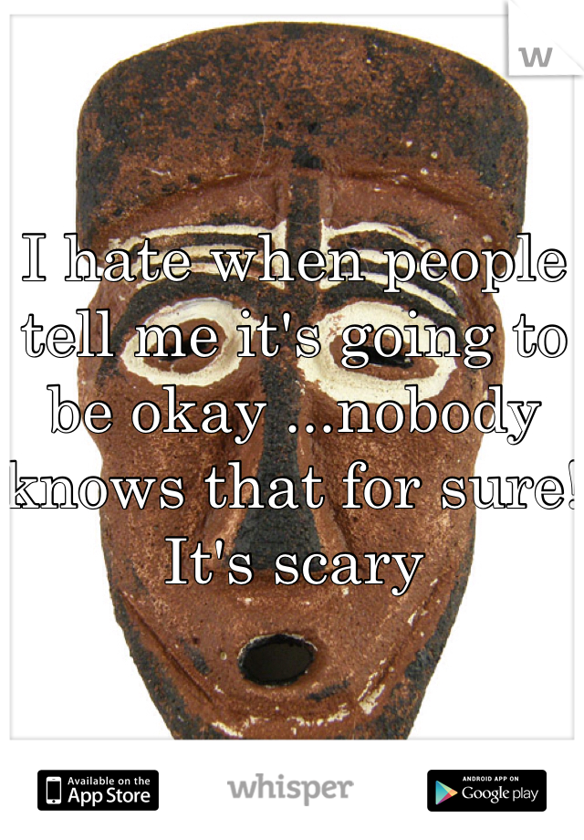 I hate when people tell me it's going to be okay ...nobody knows that for sure! It's scary