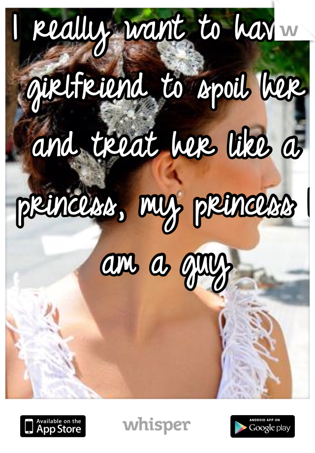 I really want to have a girlfriend to spoil her and treat her like a princess, my princess I am a guy