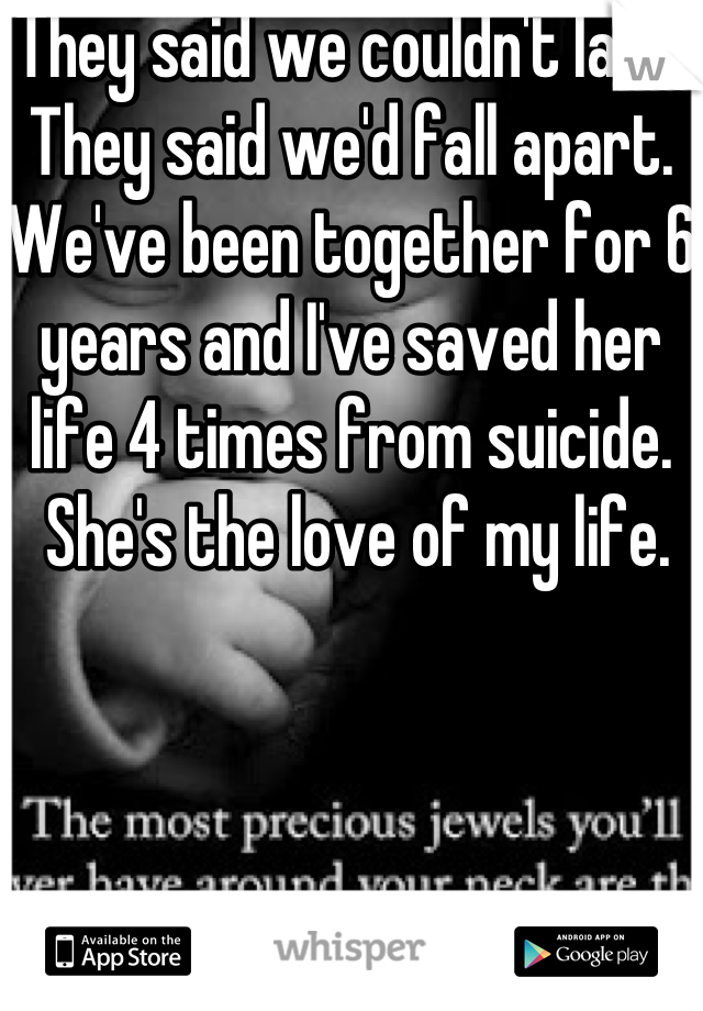They said we couldn't last.  They said we'd fall apart.  We've been together for 6 years and I've saved her life 4 times from suicide.
 She's the love of my life.