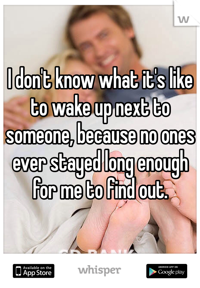 I don't know what it's like to wake up next to someone, because no ones ever stayed long enough for me to find out. 