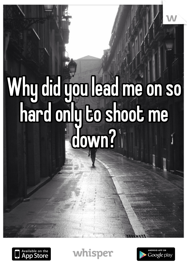 Why did you lead me on so hard only to shoot me down?
