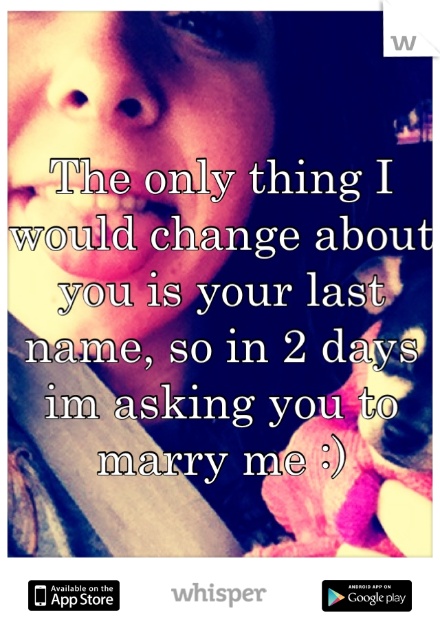 The only thing I would change about you is your last name, so in 2 days im asking you to marry me :)
