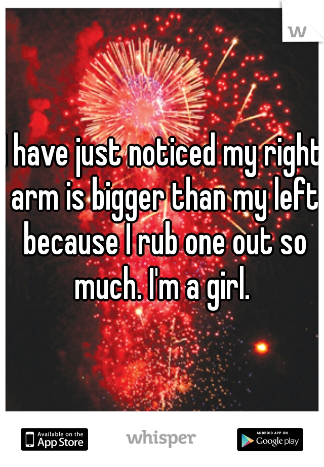 I have just noticed my right arm is bigger than my left because I rub one out so much. I'm a girl. 