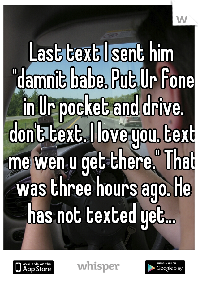 Last text I sent him "damnit babe. Put Ur fone in Ur pocket and drive. don't text. I love you. text me wen u get there." That was three hours ago. He has not texted yet... 