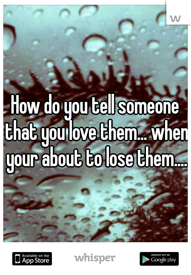 How do you tell someone that you love them... when your about to lose them....