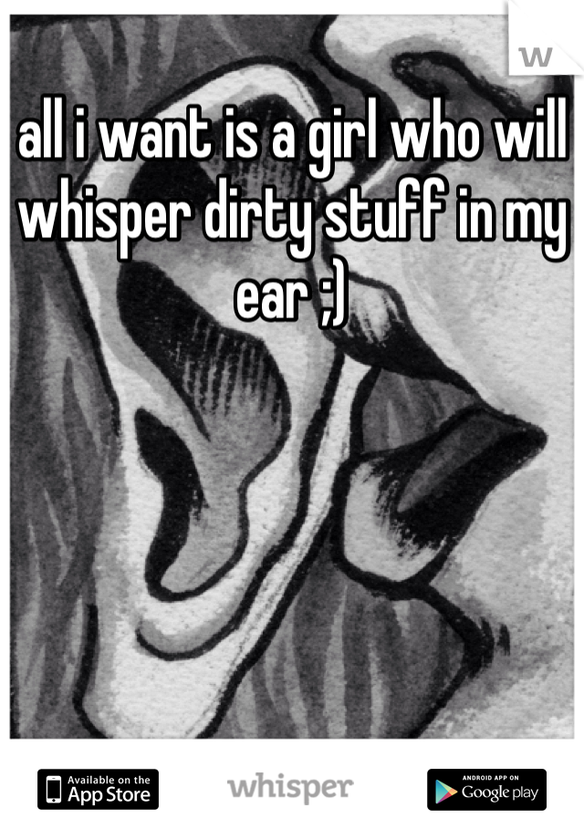 all i want is a girl who will whisper dirty stuff in my ear ;)