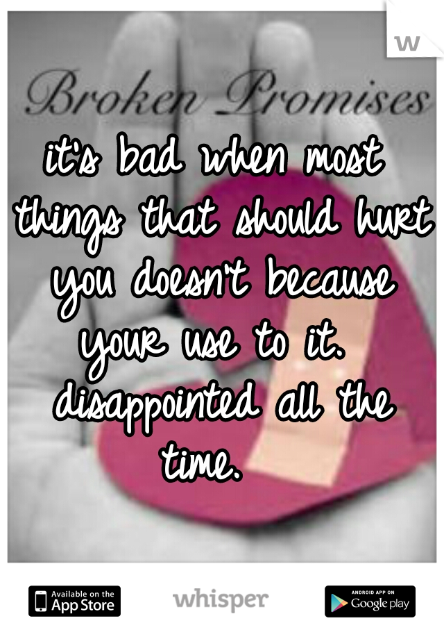 it's bad when most things that should hurt you doesn't because your use to it.  disappointed all the time.  