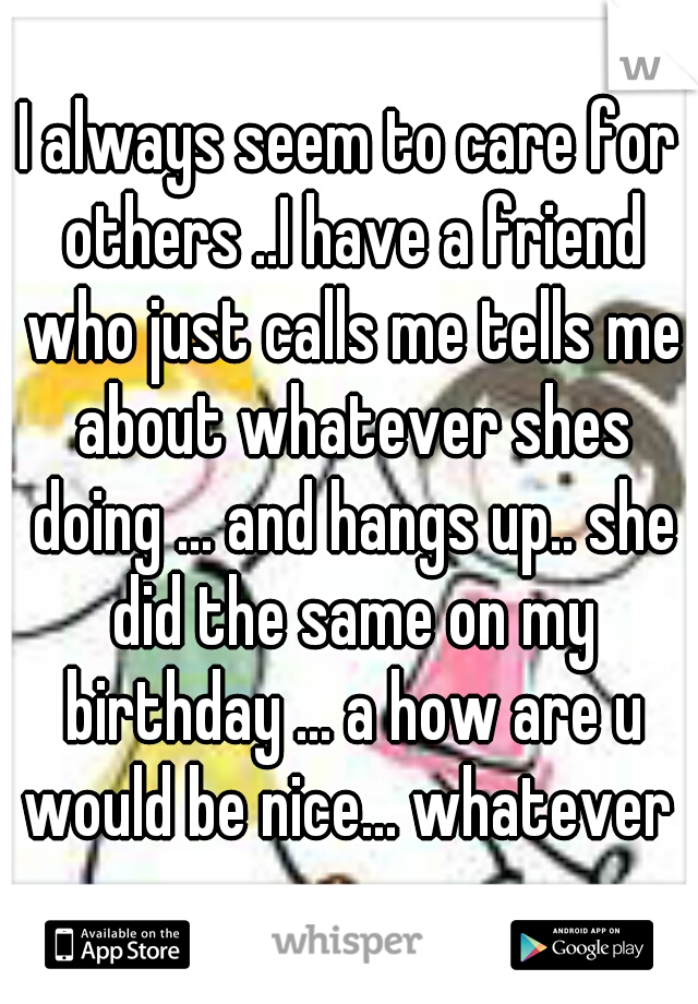 I always seem to care for others ..I have a friend who just calls me tells me about whatever shes doing ... and hangs up.. she did the same on my birthday ... a how are u would be nice... whatever 