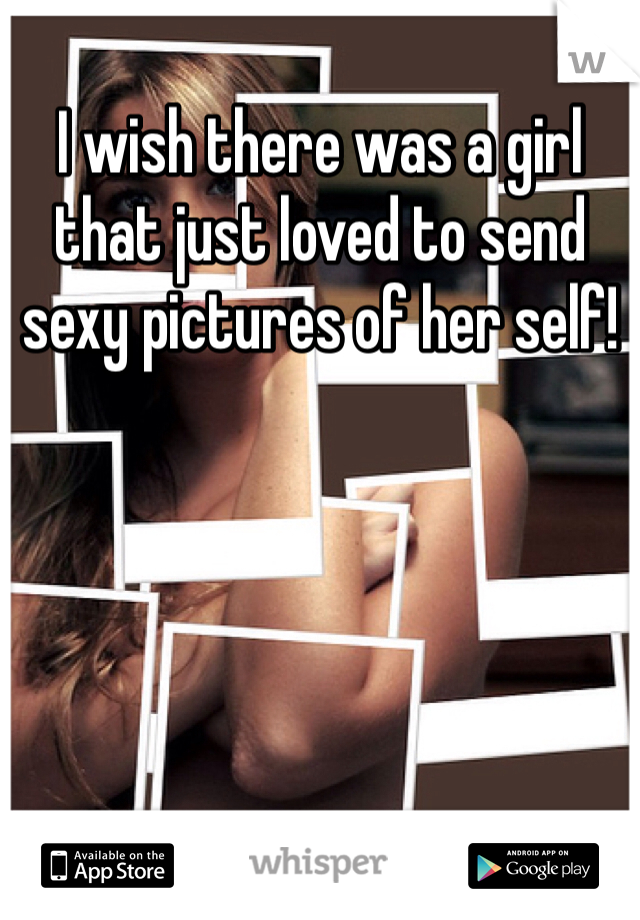 I wish there was a girl that just loved to send sexy pictures of her self!