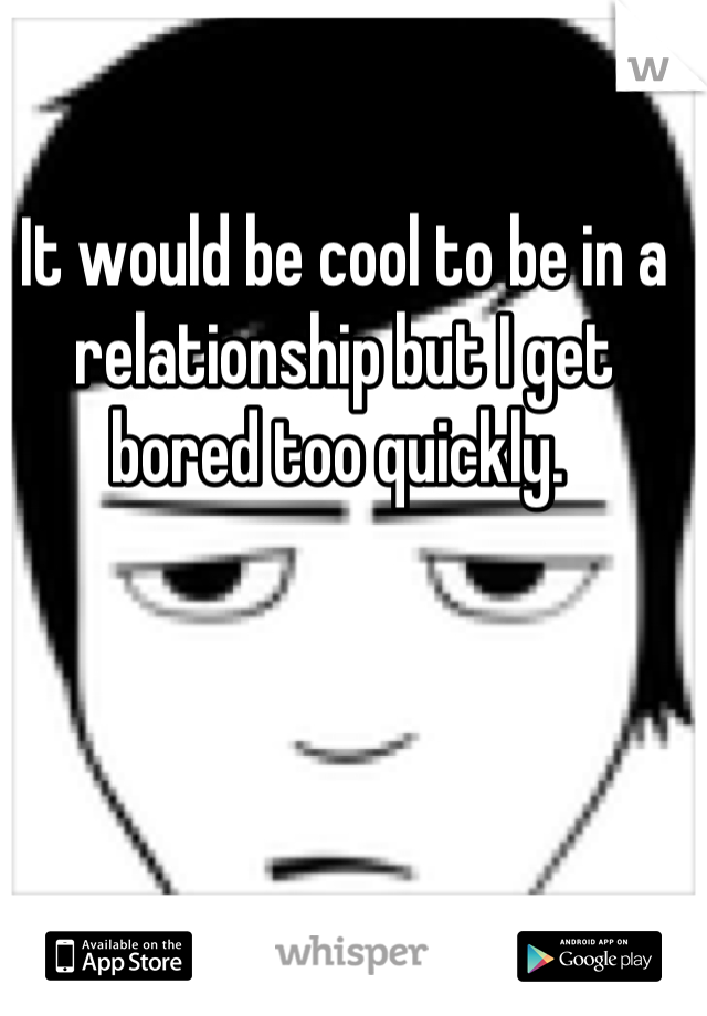 It would be cool to be in a relationship but I get bored too quickly. 
