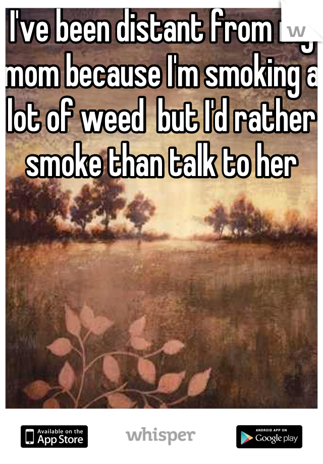 I've been distant from my mom because I'm smoking a lot of weed  but I'd rather smoke than talk to her 