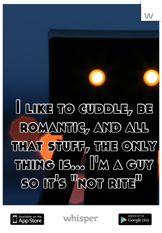 I like to cuddle, be romantic, and all that stuff, the only thing is... I'm a guy so it's "not rite" 