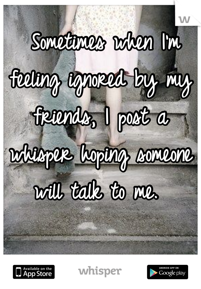  Sometimes when I'm feeling ignored by my friends, I post a whisper hoping someone will talk to me. 