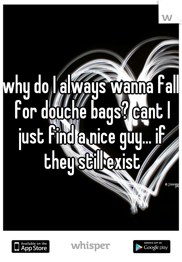 why do I always wanna fall for douche bags? cant I just find a nice guy... if they still exist