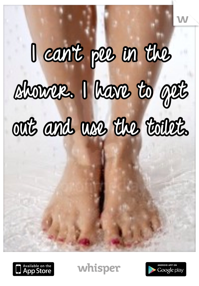 I can't pee in the shower. I have to get out and use the toilet.