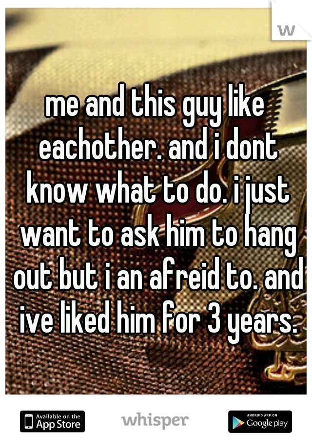 me and this guy like eachother. and i dont know what to do. i just want to ask him to hang out but i an afreid to. and ive liked him for 3 years.