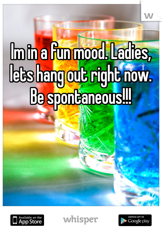 Im in a fun mood. Ladies, lets hang out right now. Be spontaneous!!!
