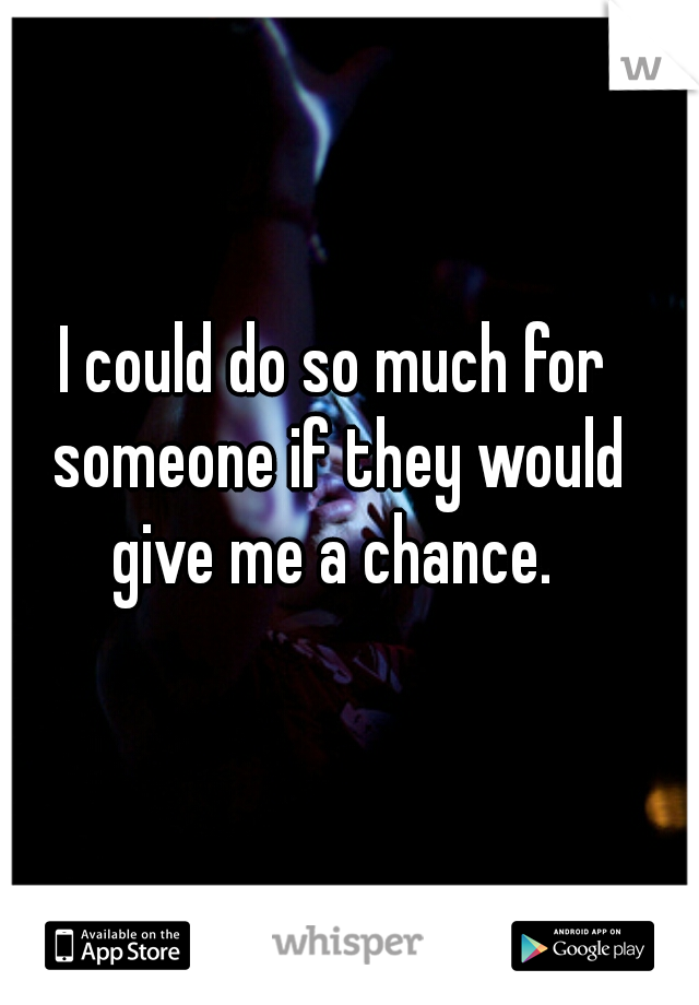 I could do so much for someone if they would give me a chance. 
