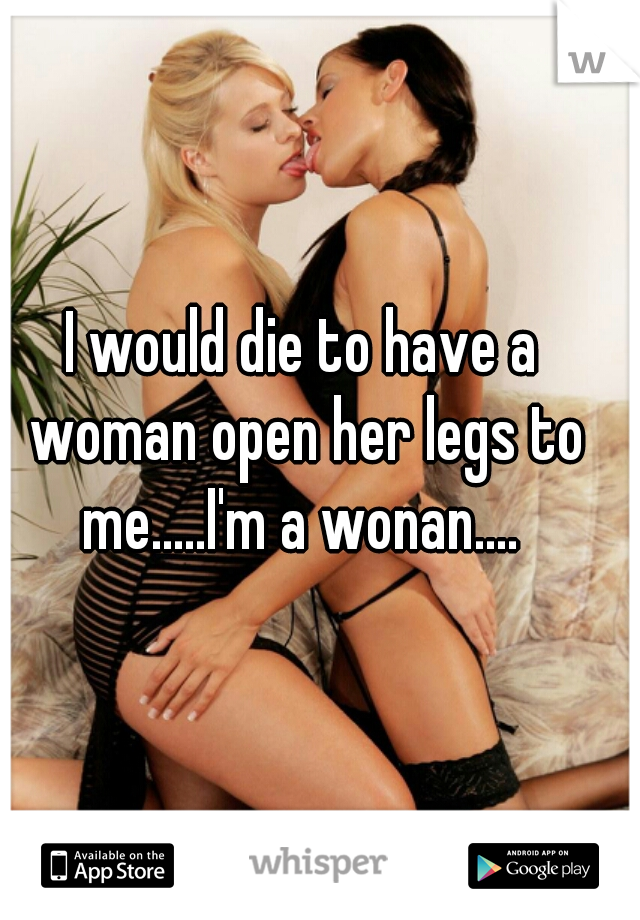 I would die to have a woman open her legs to me.....I'm a wonan.... 