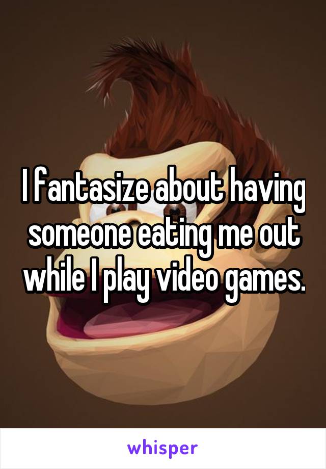 I fantasize about having someone eating me out while I play video games.