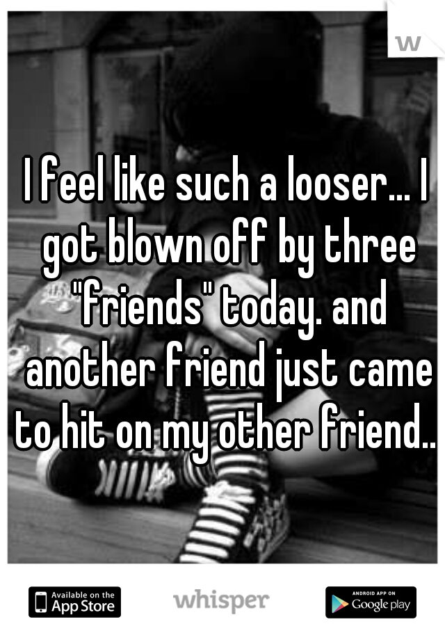 I feel like such a looser... I got blown off by three "friends" today. and another friend just came to hit on my other friend.. 