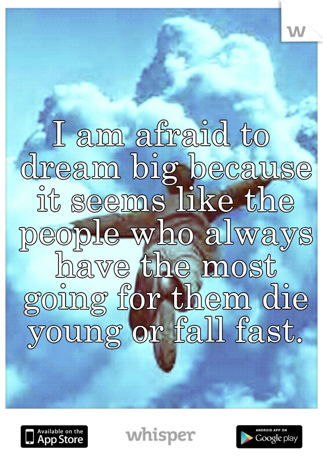 I am afraid to dream big because it seems like the people who always have the most going for them die young or fall fast.