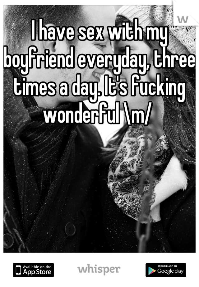 I have sex with my boyfriend everyday, three times a day. It's fucking wonderful \m/ 