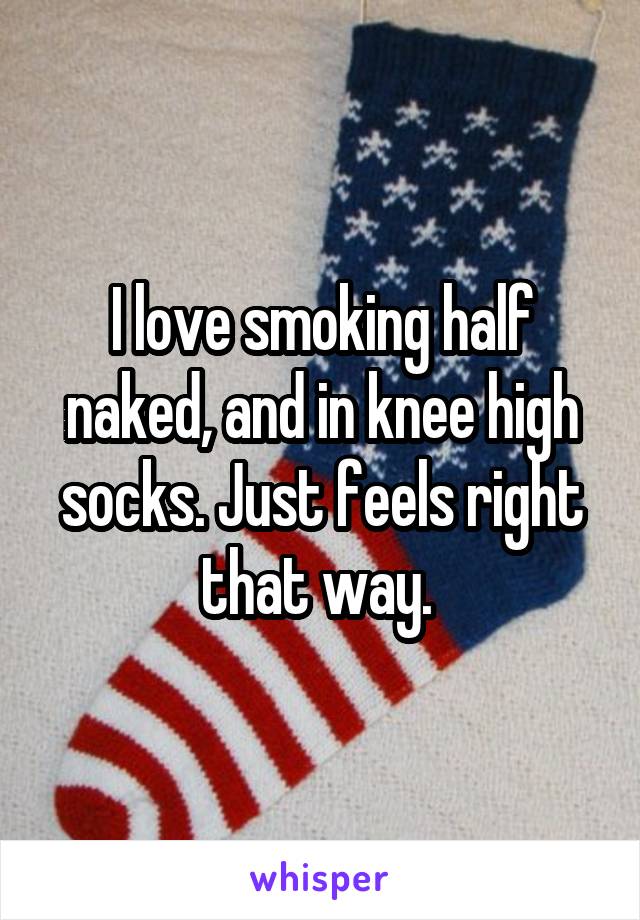 I love smoking half naked, and in knee high socks. Just feels right that way. 