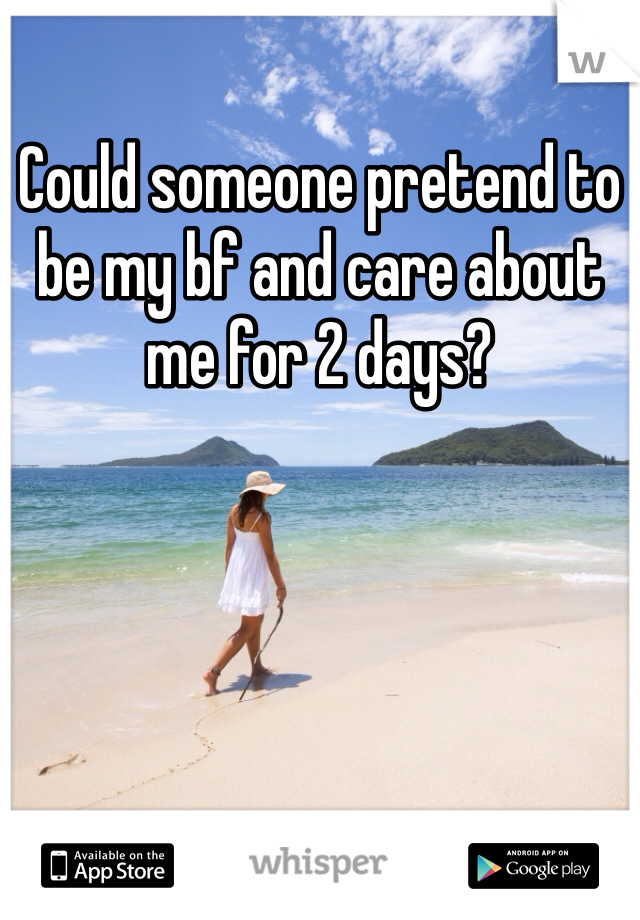 Could someone pretend to be my bf and care about me for 2 days? 