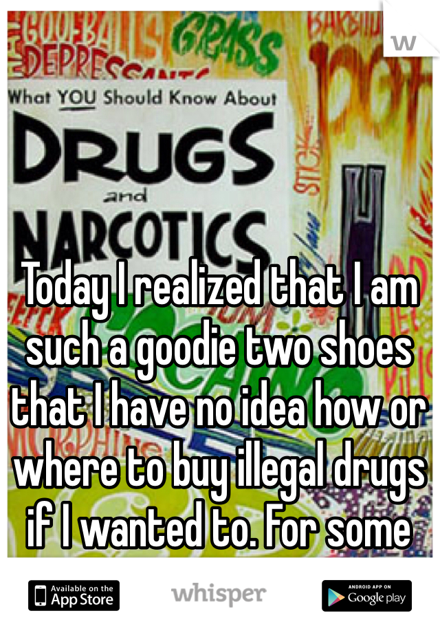 Today I realized that I am such a goodie two shoes that I have no idea how or where to buy illegal drugs if I wanted to. For some reason, this bothers me. 