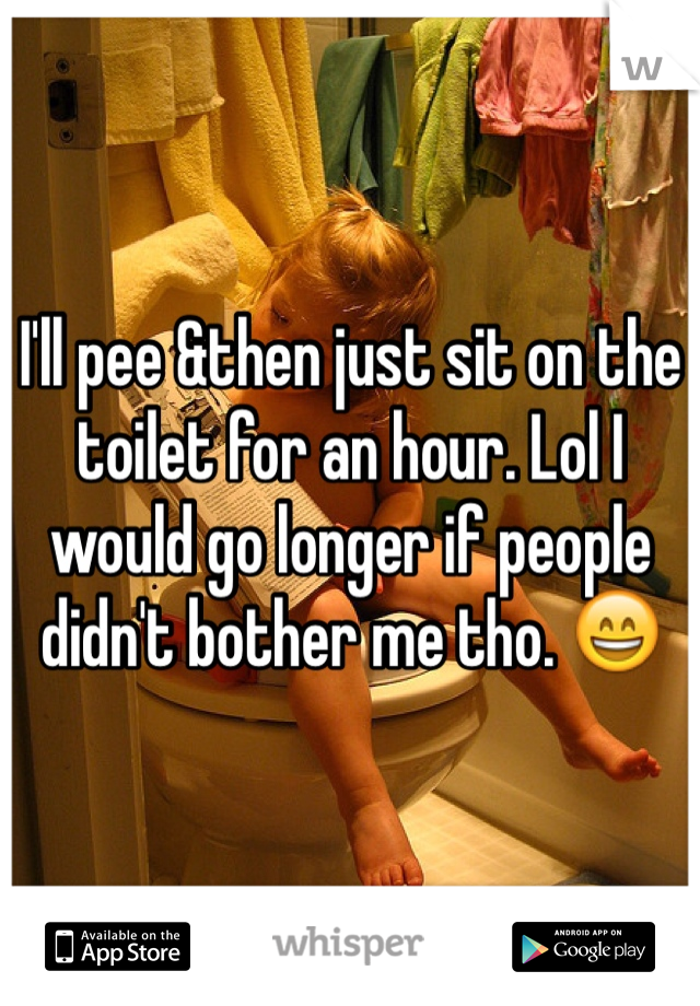 I'll pee &then just sit on the toilet for an hour. Lol I would go longer if people didn't bother me tho. 😄