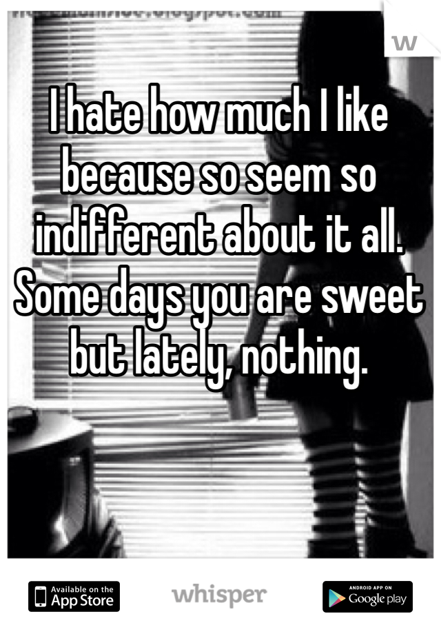 I hate how much I like because so seem so indifferent about it all. Some days you are sweet but lately, nothing. 