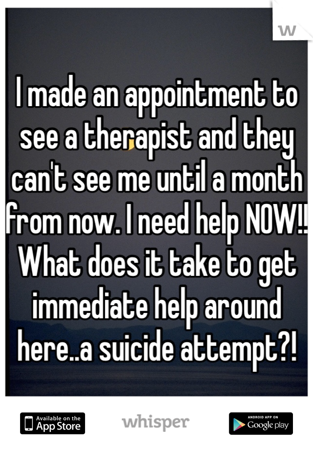 I made an appointment to see a therapist and they can't see me until a month from now. I need help NOW!! What does it take to get immediate help around here..a suicide attempt?!