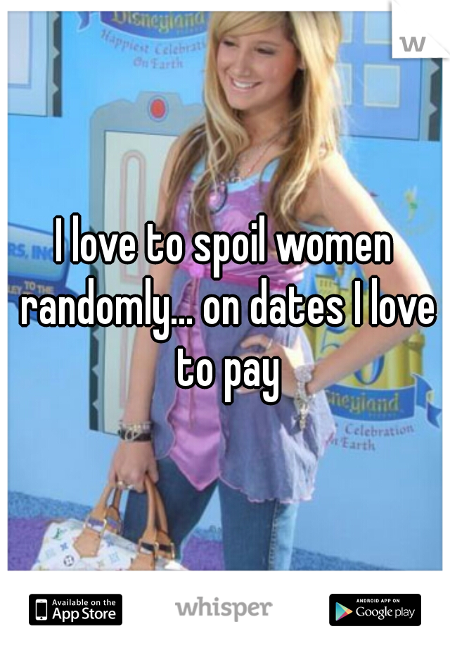 I love to spoil women randomly... on dates I love to pay