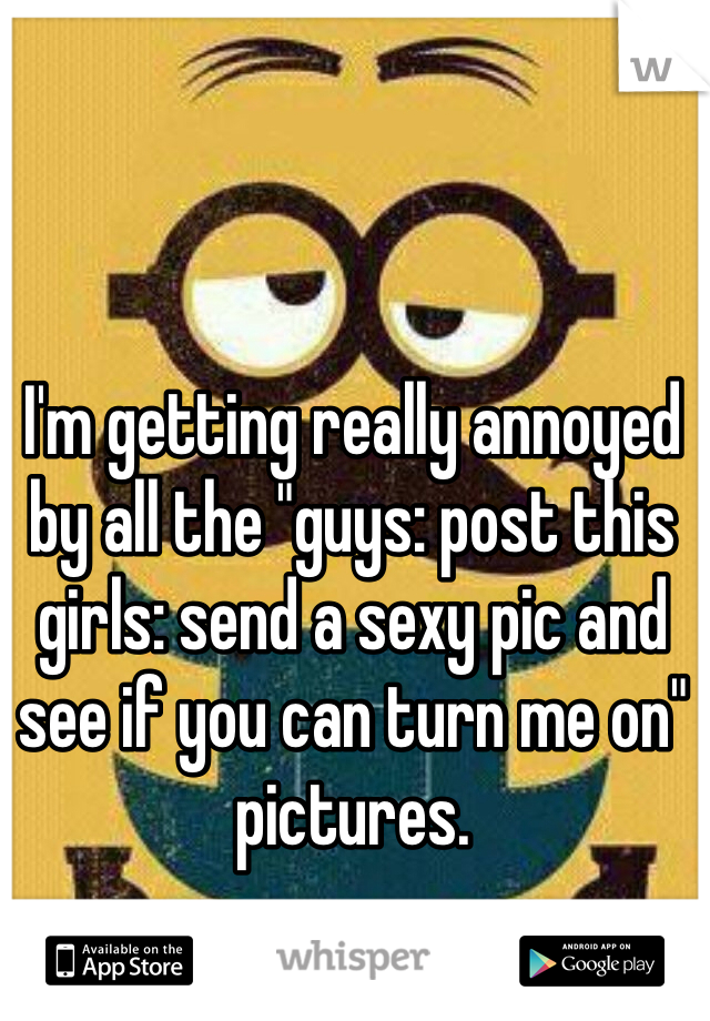 I'm getting really annoyed by all the "guys: post this
girls: send a sexy pic and see if you can turn me on" pictures. 