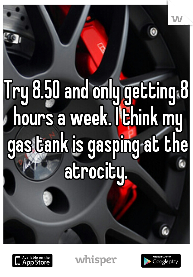 Try 8.50 and only getting 8 hours a week. I think my gas tank is gasping at the atrocity. 
