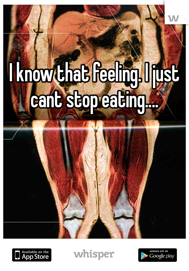 I know that feeling. I just cant stop eating....