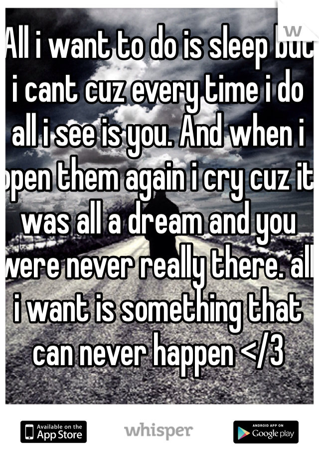 All i want to do is sleep but i cant cuz every time i do all i see is you. And when i open them again i cry cuz it was all a dream and you were never really there. all i want is something that can never happen </3