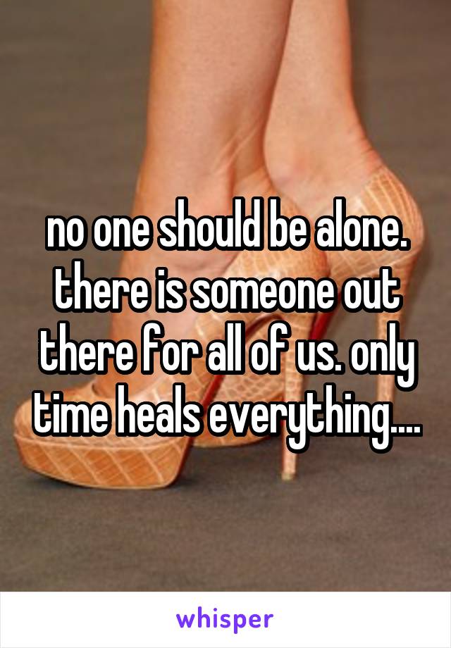 no one should be alone. there is someone out there for all of us. only time heals everything....