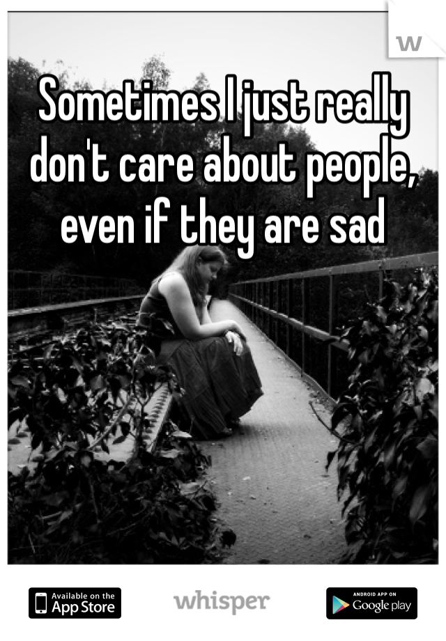 Sometimes I just really don't care about people, even if they are sad