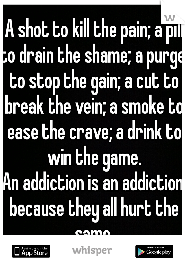 A shot to kill the pain; a pill to drain the shame; a purge to stop the gain; a cut to break the vein; a smoke to ease the crave; a drink to win the game. 
An addiction is an addiction, because they all hurt the same. 