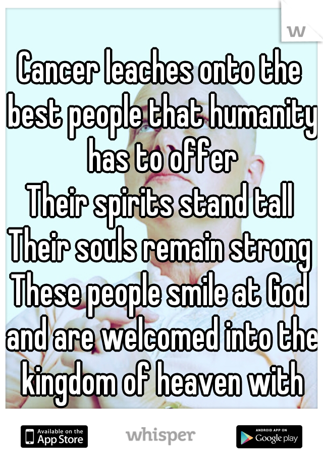 Cancer leaches onto the best people that humanity has to offer
Their spirits stand tall
Their souls remain strong
These people smile at God and are welcomed into the kingdom of heaven with open arms.
