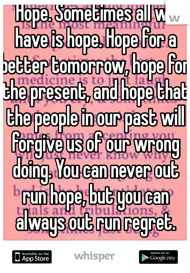 Hope. Sometimes all we have is hope. Hope for a better tomorrow, hope for the present, and hope that the people in our past will forgive us of our wrong doing. You can never out run hope, but you can always out run regret. 
