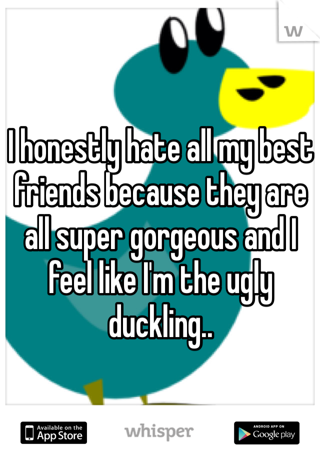 I honestly hate all my best friends because they are all super gorgeous and I feel like I'm the ugly duckling.. 