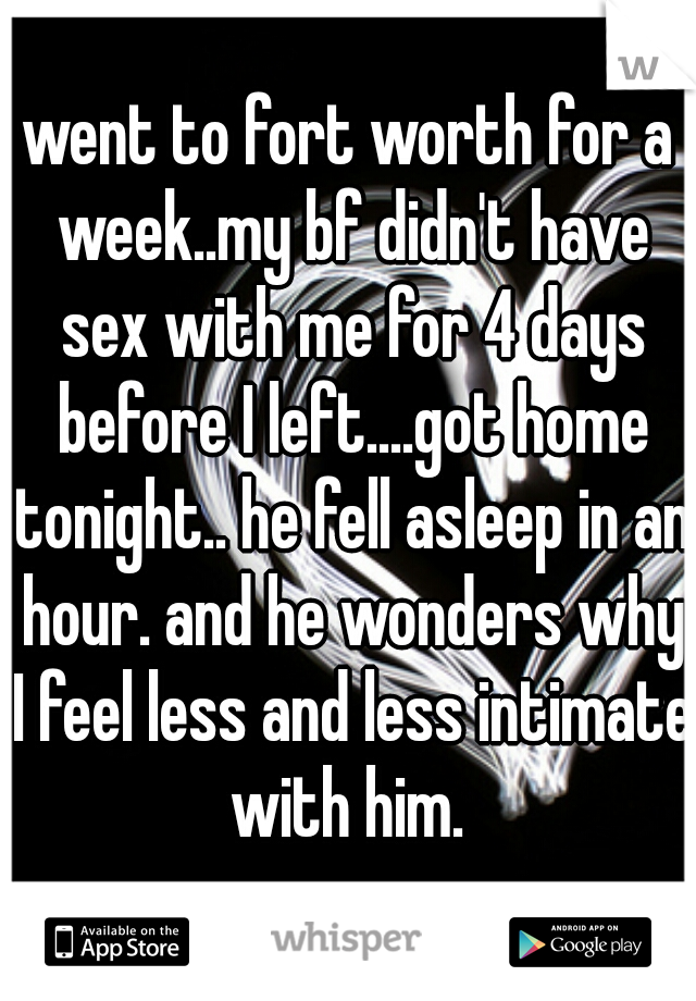 went to fort worth for a week..my bf didn't have sex with me for 4 days before I left....got home tonight.. he fell asleep in an hour. and he wonders why I feel less and less intimate with him. 