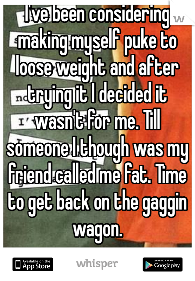 I've been considering making myself puke to loose weight and after trying it I decided it wasn't for me. Till someone I though was my friend called me fat. Time to get back on the gaggin wagon. 