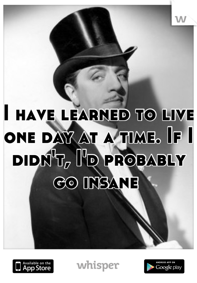 I have learned to live one day at a time. If I didn't, I'd probably go insane 